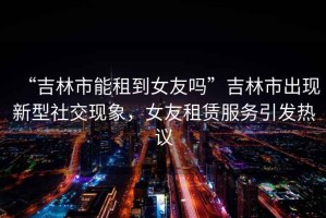 “吉林市能租到女友嗎”吉林市出現(xiàn)新型社交現(xiàn)象，女友租賃服務(wù)引發(fā)熱議