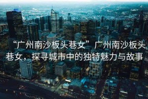 “廣州南沙板頭巷女”廣州南沙板頭巷女，探尋城市中的獨(dú)特魅力與故事