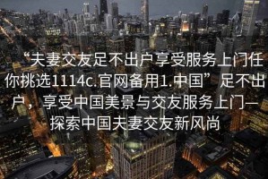 “夫妻交友足不出戶享受服務(wù)上門任你挑選1114c.官網(wǎng)備用1.中國(guó)”足不出戶，享受中國(guó)美景與交友服務(wù)上門—探索中國(guó)夫妻交友新風(fēng)尚