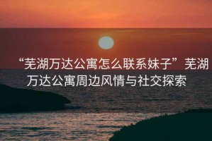 “蕪湖萬達公寓怎么聯(lián)系妹子”蕪湖萬達公寓周邊風情與社交探索
