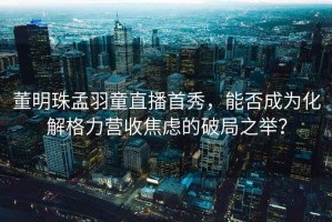 董明珠孟羽童直播首秀，能否成為化解格力營(yíng)收焦慮的破局之舉？