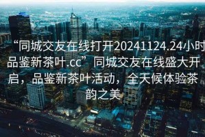 “同城交友在線打開20241124.24小時品鑒新茶葉.cc”同城交友在線盛大開啟，品鑒新茶葉活動，全天候體驗茶韻之美