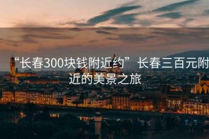 “長(zhǎng)春300塊錢附近約”長(zhǎng)春三百元附近的美景之旅