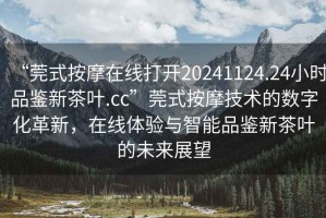 “莞式按摩在線打開20241124.24小時品鑒新茶葉.cc”莞式按摩技術(shù)的數(shù)字化革新，在線體驗與智能品鑒新茶葉的未來展望