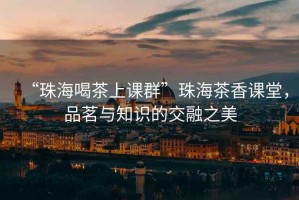 “珠海喝茶上課群”珠海茶香課堂，品茗與知識的交融之美