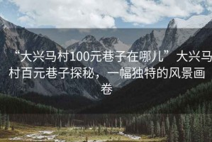 “大興馬村100元巷子在哪兒”大興馬村百元巷子探秘，一幅獨(dú)特的風(fēng)景畫卷
