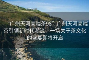 “廣州天河高端茶98”廣州天河高端茶引領(lǐng)新時(shí)代潮流，一場(chǎng)關(guān)于茶文化的盛宴即將開(kāi)啟