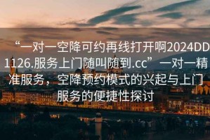“一對一空降可約再線打開啊2024DD1126.服務上門隨叫隨到.cc”一對一精準服務，空降預約模式的興起與上門服務的便捷性探討