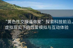 “黃色性交操逼做愛”探索科技前沿，虛擬現(xiàn)實(shí)下的性愛模擬與互動(dòng)體驗(yàn)