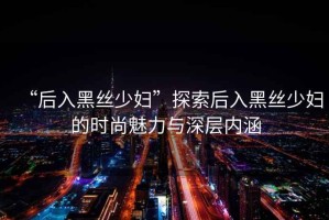 “后入黑絲少婦”探索后入黑絲少婦的時尚魅力與深層內(nèi)涵