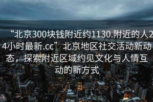 “北京300塊錢附近約1130.附近的人24小時最新.cc”北京地區(qū)社交活動新動態(tài)，探索附近區(qū)域約見文化與人情互動的新方式