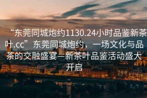 “東莞同城炮約1130.24小時品鑒新茶葉.cc”東莞同城炮約，一場文化與品茶的交融盛宴—新茶葉品鑒活動盛大開啟