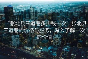 “張北縣三道巷多少錢一次”張北縣三道巷的價(jià)格與服務(wù)，深入了解一次的價(jià)值