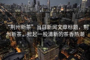 “荊州新茶”當(dāng)日新聞文章標(biāo)題，荊州新茶，掀起一股清新的茶香熱潮