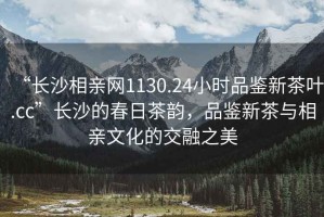 “長沙相親網(wǎng)1130.24小時品鑒新茶葉.cc”長沙的春日茶韻，品鑒新茶與相親文化的交融之美