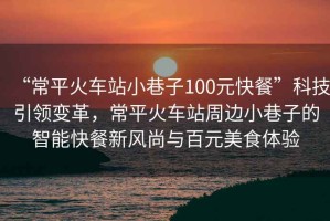 “常平火車站小巷子100元快餐”科技引領(lǐng)變革，常平火車站周邊小巷子的智能快餐新風(fēng)尚與百元美食體驗