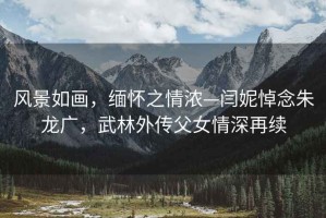 風(fēng)景如畫，緬懷之情濃—閆妮悼念朱龍廣，武林外傳父女情深再續(xù)
