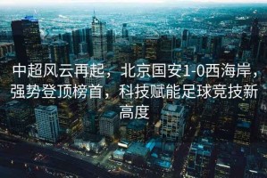 中超風云再起，北京國安1-0西海岸，強勢登頂榜首，科技賦能足球競技新高度