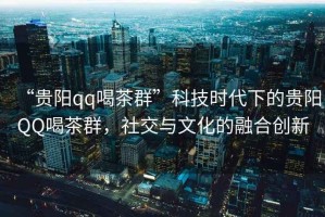 “貴陽(yáng)qq喝茶群”科技時(shí)代下的貴陽(yáng)QQ喝茶群，社交與文化的融合創(chuàng)新