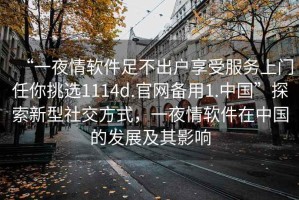 “一夜情軟件足不出戶享受服務(wù)上門任你挑選1114d.官網(wǎng)備用1.中國”探索新型社交方式，一夜情軟件在中國的發(fā)展及其影響