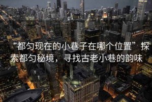 “都勻現(xiàn)在的小巷子在哪個位置”探索都勻秘境，尋找古老小巷的韻味