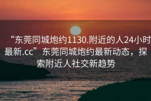 “東莞同城炮約1130.附近的人24小時最新.cc”東莞同城炮約最新動態(tài)，探索附近人社交新趨勢