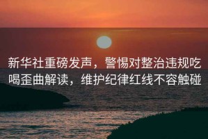 新華社重磅發(fā)聲，警惕對(duì)整治違規(guī)吃喝歪曲解讀，維護(hù)紀(jì)律紅線不容觸碰