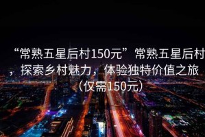 “常熟五星后村150元”常熟五星后村，探索鄉(xiāng)村魅力，體驗(yàn)獨(dú)特價(jià)值之旅（僅需150元）