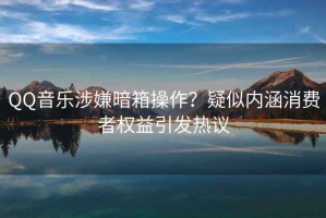 QQ音樂涉嫌暗箱操作？疑似內(nèi)涵消費(fèi)者權(quán)益引發(fā)熱議