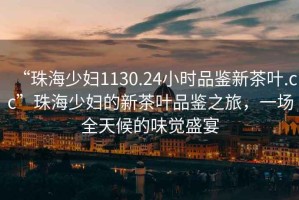 “珠海少婦1130.24小時(shí)品鑒新茶葉.cc”珠海少婦的新茶葉品鑒之旅，一場(chǎng)全天候的味覺(jué)盛宴