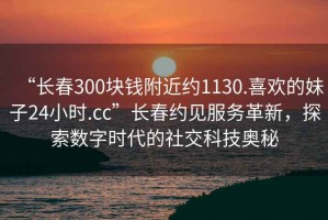 “長(zhǎng)春300塊錢附近約1130.喜歡的妹子24小時(shí).cc”長(zhǎng)春約見(jiàn)服務(wù)革新，探索數(shù)字時(shí)代的社交科技奧秘
