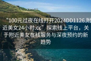 “100元過夜在線打開2024DD1126.附近美女24小時.cc”探索線上平臺，關(guān)于附近美女在線服務(wù)與深夜預(yù)約的新趨勢