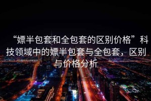 “嫖半包套和全包套的區(qū)別價格”科技領(lǐng)域中的嫖半包套與全包套，區(qū)別與價格分析