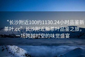 “長沙附近100約1130.24小時品鑒新茶葉.cc”長沙附近新茶葉品鑒之旅，一場跨越時空的味覺盛宴