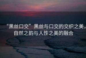 “黑絲口交”黑絲與口交的交織之美，自然之韻與人性之美的融合