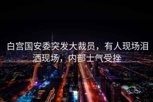白宮國(guó)安委突發(fā)大裁員，有人現(xiàn)場(chǎng)淚灑現(xiàn)場(chǎng)，內(nèi)部士氣受挫