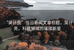 “吳計(jì)亮”當(dāng)日新聞文章標(biāo)題，吳計(jì)亮，科技領(lǐng)域的璀璨新星