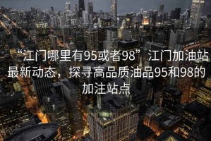 “江門哪里有95或者98”江門加油站最新動態(tài)，探尋高品質(zhì)油品95和98的加注站點