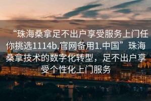 “珠海桑拿足不出戶享受服務(wù)上門(mén)任你挑選1114b.官網(wǎng)備用1.中國(guó)”珠海桑拿技術(shù)的數(shù)字化轉(zhuǎn)型，足不出戶享受個(gè)性化上門(mén)服務(wù)