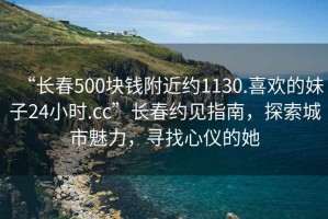 “長春500塊錢附近約1130.喜歡的妹子24小時.cc”長春約見指南，探索城市魅力，尋找心儀的她