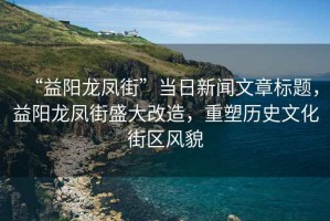 “益陽龍鳳街”當(dāng)日新聞文章標(biāo)題，益陽龍鳳街盛大改造，重塑歷史文化街區(qū)風(fēng)貌