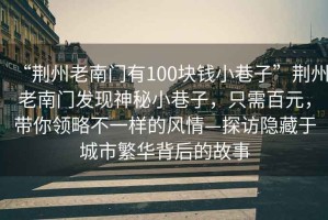 “荊州老南門有100塊錢小巷子”荊州老南門發(fā)現(xiàn)神秘小巷子，只需百元，帶你領(lǐng)略不一樣的風(fēng)情—探訪隱藏于城市繁華背后的故事