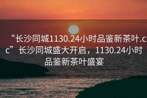 “長(zhǎng)沙同城1130.24小時(shí)品鑒新茶葉.cc”長(zhǎng)沙同城盛大開(kāi)啟，1130.24小時(shí)品鑒新茶葉盛宴