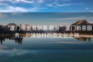 “廈門哪里有新茶 服務”廈門新茶服務，品味獨特的茶文化之旅