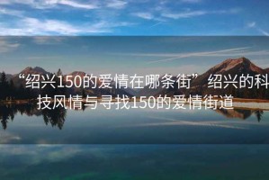 “紹興150的愛情在哪條街”紹興的科技風(fēng)情與尋找150的愛情街道