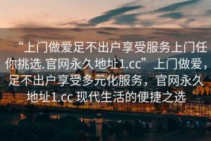 “上門做愛足不出戶享受服務上門任你挑選.官網(wǎng)永久地址1.cc”上門做愛，足不出戶享受多元化服務，官網(wǎng)永久地址1.cc 現(xiàn)代生活的便捷之選