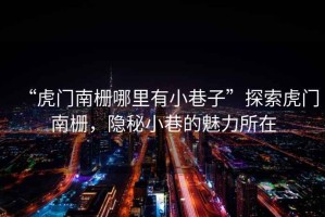 “虎門南柵哪里有小巷子”探索虎門南柵，隱秘小巷的魅力所在