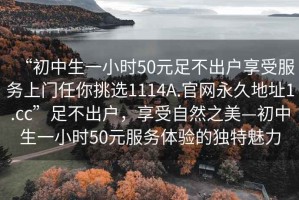 “初中生一小時50元足不出戶享受服務上門任你挑選1114A.官網(wǎng)永久地址1.cc”足不出戶，享受自然之美—初中生一小時50元服務體驗的獨特魅力
