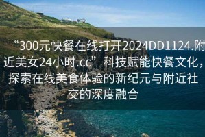 “300元快餐在線打開2024DD1124.附近美女24小時.cc”科技賦能快餐文化，探索在線美食體驗的新紀元與附近社交的深度融合