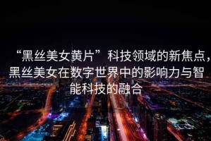 “黑絲美女黃片”科技領域的新焦點，黑絲美女在數字世界中的影響力與智能科技的融合